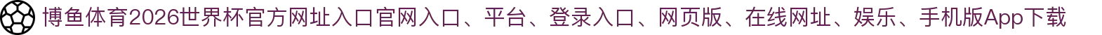 博鱼体育-点击进入_2026世界杯官方网址入口